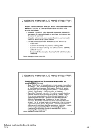 2 Escenario internacional. El marco teórico: FRBR

                          Modelo entidad/relación: atributos de las entidades del modelo
                          FRBR     Conjunto de características que se asocian a cada
                          entidad del modelo.
                            – Inherentes a la entidad, como el soporte, dimensiones, información
                              que aparece de manera destacada en la portada, el contenedor, etc.
                                 examen de la entidad.
                            – Asignados externamente, como los identificadores, y la información
                              contextual    consulta de fuentes externas.
                            – Los atributos de las entidades del modelo se han derivado de:
                               – Textos ISBD
                               – Guidelines for authority and reference entries (GARE)
                               – Guidelines for subject authority and reference entries (GSARE)
                               – UNIMARC manual
                               – Categories for the description of works of art de la Art Information
                                 Task Force
                       Taller de catalogación, Bogotá, octubre 2009                                     25




                     2 Escenario internacional. El marco teórico: FRBR

                           Modelo entidad/relación: atributos de las entidades del
                           modelo FRBR. Ejemplos:
                            – Obra: Título; Forma de la obra (ensayo, novela, sonata, mapa, dibujo,
                              etc.); Fecha; Otras características distintivas (para distinguir una obra
                              de otra); Finalización prevista; Destinatarios; Contexto de la obra;
                              Reparto de la ejecución, Designación numérica y Tonalidad (obra
                              musical); Coordenadas y Equinoccio (obra cartográfica).
                            – Expresión: Título de la expresión; Forma de la expresión (palabras
                              habladas, notación musical, sonido musical, etc.); Fecha; Lengua;
                              Otras características distintivas; Extensibilidad; Capacidad de la
                              expresión de ser revisada; Extensión; Resumen del contenido;
                              Contexto; Respuesta crítica; Restricciones de uso; Patrón de
                              secuencia, Regularidad prevista, Frecuencia prevista (publicación
                              seriada); Tipo de partitura, Reparto de la ejecución (notación musical
                              o grabación sonora); Escala, Proyección, Técnica de presentación,
                              Representación del relieve, Medidas geodésicas, cuadrícula y medida
                              vertical (imagen/objeto cartográfico); Técnica de grabación,
                              Características especiales (imagen de teledetección); Técnica
                              (imagen gráfica o proyectada).
                       Taller de catalogación, Bogotá, octubre 2009                                     26




Taller de catalogación, Bogotá, octubre
2009                                                                                                         13
 