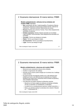 2 Escenario internacional. El marco teórico: FRBR

                           Modelo entidad/relación: atributos de las entidades del
                           modelo FRBR. Ejemplos:
                            – Ítem: Identificador del ítem; Huella tipográfica; Procedencia; Marcas,
                              anotaciones; Historial de exposiciones; Estado del ítem; Historial de
                              tratamiento; Tratamiento previsto; Restricciones de acceso.
                            – Persona: Nombre de la persona; Fechas; Título; Otras designaciones
                              asociadas a la persona.
                            – Entidad corporativa: Nombre; Número asociado con la entidad;
                              Lugar asociado; Fecha asociada; Otras designaciones asociadas con
                              la entidad.
                            – Concepto: Término que designa el concepto.
                            – Objeto: Término que designa el objeto.
                            – Acontecimiento: Término que designa el acontecimiento.
                            – Lugar: Término que designa el lugar.


                       Taller de catalogación, Bogotá, octubre 2009                               27




                     2 Escenario internacional. El marco teórico: FRBR

                          Modelo entidad/relación: relaciones del modelo FRBR.
                            – Mecanismo para representar enlaces entre entidades.
                            – Facilitan la organización del catálogo.
                            – Permiten que el usuario pueda navegar por el universo de un catálogo
                              o base de datos.
                            – El usuario formula una pregunta usando uno o más atributos de la
                              entidad que busca. Las relaciones que se expresan en el registro
                              facilitarán que pueda hacer conexiones entre la entidad recuperada y
                              otras entidades relacionadas.
                            – Las relaciones se pueden expresar de diferentes maneras:
                               – Reunión en el mismo registro de atributos de distintas entidades
                                  (la obra, la expresión, la manifestación, el ejemplar).
                               – La adición de un encabezamiento (persona, entidad corporativa...).
                               – Notas, que además explican la naturaleza de la relación (“Basada
                                  en...”, “Continuación de...”.

                       Taller de catalogación, Bogotá, octubre 2009                               28




Taller de catalogación, Bogotá, octubre
2009                                                                                                   14
 