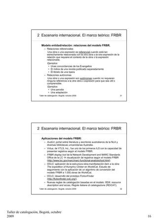 2 Escenario internacional. El marco teórico: FRBR

                         Modelo entidad/relación: relaciones del modelo FRBR.
                            – Relaciones referenciales
                              Una obra o una expresión es referencial cuando está tan
                              estrechamente relacionada con la otra obra o la otra expresión de la
                              relación que requiere el contexto de la obra o la expresión
                              relacionada.
                              Ejemplos:
                               • Unas concordancias de los Evangelios
                               • El índice de una revista publicado separadamente
                               • El libreto de una ópera
                            – Relaciones autónomas
                              Una obra o una expresión son autónomas cuando no requieren
                              ninguna referencia a la otra obra o expresión para que sea útil o
                              comprensible.
                              Ejemplos:
                               • Una parodia
                               • Una adaptación
                       Taller de catalogación, Bogotá, octubre 2009                                  31




                     2 Escenario internacional. El marco teórico: FRBR

                         Aplicaciones del modelo FRBR:
                            – AustLit, portal sobre literatura y escritores australianos de la NLA y
                              diversas bibliotecas universitarias Australia.
                            – Virtua, de VTLS, Inc., fue uno de los primeros ILS con la capacidad de
                              presentar registros según el modelo FRBR.
                            – FRBR display tool de la Network Development and MARC Standards
                              Office de la LC       visualización de registros según el modelo FRBR
                              (http://www.loc.gov/marc/marc-functional-analysis/tool.html).
                            – OCLC: aplicación de la estructura obra-manifestación-ítem a la obra
                              The expedition of Humphry Clinker en WorldCat. Estudio de
                              seguimiento con la aplicación de un algoritmo de conversión del
                              modelo FRBR a 1.000 obras de WorldCat.
                            – OCLC: desarrollo del prototipo FictionFinder
                              (http://fictionfinder.oclc.org/).
                            – Nuevas reglas de catalogación basadas en el modelo: RDA: resource
                              description and acces, Regole italiane di catalogazione (REICAT).
                       Taller de catalogación, Bogotá, octubre 2009                                  32




Taller de catalogación, Bogotá, octubre
2009                                                                                                      16
 