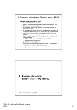 2 Escenario internacional. El marco teórico: FRBR

                           Características del modelo FRBR:
                            –   Es un modelo teórico, conceptual.
                            –   Aplica la metodología entidad/relación usada en el diseño de bdd.
                            –   Ordena el universo bibliográfico.
                            –   No se trata de unas normas de aplicación práctica. No tiene una
                                aplicación inmediata.
                            –   Se propone como modelo teórico que sea la base de los códigos de
                                catalogación     aproximación a la estructura de las bdd relacionales.
                            –   Los Principios internacionales de catalogación (2009) parten del
                                modelo.
                            –   Mejora el objetivo agrupador del catálogo con la introducción de la
                                entidad expresión:
                                    Ordenación de los resultados de las búsquedas?
                                    Más opciones de visualización?
                            –   Simplificación de la catalogación?
                            –   Reutilización de los registros catalográficos (o de sus elementos?)
                            –   Introducción del modelo en las bdd existentes?
                       Taller de catalogación, Bogotá, octubre 2009                                      33




                       2        Escenario internacional.
                                El marco teórico: FRAD y FRSAD




                       Taller de catalogación, Bogotá, octubre 2009                                      34




Taller de catalogación, Bogotá, octubre
2009                                                                                                          17
 