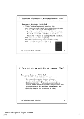2 Escenario internacional. El marco teórico: FRAD

                         Extensiones del modelo FRBR: FRAD
                             – FRAD = Functional Requirements for Authority Data.
                             – 1999: creación del Working Group on Functional Requirements and
                               Numbering of Authority Records (FRANAR). Objetivos:
                                  – Definir los requisitos funcionales de los registros de autoridad.
                                  – Estudiar la posibilidad de un ISADN, ahora descartado.
                                  – Representar a la IFLA en los grupos que tratan de autoridades.
                             – 2005: primera versión del modelo (FRAR).
                             – 2007-2008: versión revisada y validad por la IFLA (FRAD).
                             – 2009: edición definitiva (München: K.G. Saur).




                       Taller de catalogación, Bogotá, octubre 2009                                     35




                     2 Escenario internacional. El marco teórico: FRAD


                       Extensiones del modelo FRBR: FRAD
                          – Aplica el modelo entidad/relación a los datos de autoridad:
                                – Define las entidades que son objeto del registro de
                                  autoridad (entidades del registro bibliográfico + Familia).
                                – Establece sus atributos    Puntos de acceso controlados de
                                  persona, familia y entidad corporativa, y en los de nombre-título
                                  y título asociados con obra, expresión, manifestación e ítem.
                                – Analiza las relaciones entre las entidades del modelo.




                       Taller de catalogación, Bogotá, octubre 2009                                     36




Taller de catalogación, Bogotá, octubre
2009                                                                                                         18
 