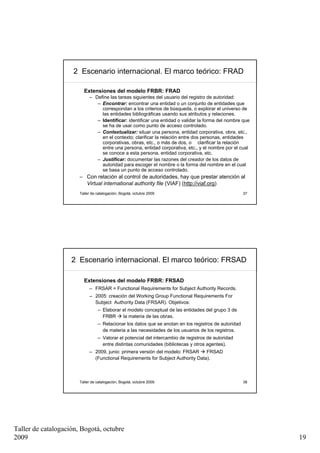 2 Escenario internacional. El marco teórico: FRAD

                         Extensiones del modelo FRBR: FRAD
                            – Define las tareas siguientes del usuario del registro de autoridad:
                               – Encontrar: encontrar una entidad o un conjunto de entidades que
                                 correspondan a los criterios de búsqueda, o explorar el universo de
                                 las entidades bibliográficas usando sus atributos y relaciones.
                               – Identificar: identificar una entidad o validar la forma del nombre que
                                 se ha de usar como punto de acceso controlado.
                               – Contextualizar: situar una persona, entidad corporativa, obra, etc.,
                                 en el contexto; clarificar la relación entre dos personas, entidades
                                 corporativas, obras, etc., o más de dos, o clarificar la relación
                                 entre una persona, entidad corporativa, etc., y el nombre por el cual
                                 se conoce a esta persona, entidad corporativa, etc.
                               – Justificar: documentar las razones del creador de los datos de
                                 autoridad para escoger el nombre o la forma del nombre en el cual
                                 se basa un punto de acceso controlado.
                       – Con relación al control de autoridades, hay que prestar atención al
                         Virtual international authority file (VIAF) (http://viaf.org)
                       Taller de catalogación, Bogotá, octubre 2009                                   37




                    2 Escenario internacional. El marco teórico: FRSAD

                         Extensiones del modelo FRBR: FRSAD
                            – FRSAR = Functional Requirements for Subject Authority Records.
                            – 2005: creación del Working Group Functional Requirements For
                              Subject Authority Data (FRSAR). Objetivos:
                                 – Elaborar el modelo conceptual de las entidades del grupo 3 de
                                   FRBR     la materia de las obras.
                                 – Relacionar los datos que se anotan en los registros de autoridad
                                   de materia a las necesidades de los usuarios de los registros.
                                 – Valorar el potencial del intercambio de registros de autoridad
                                   entre distintas comunidades (bibliotecas y otros agentes).
                            – 2009, junio: primera versión del modelo: FRSAR     FRSAD
                              (Functional Requirements for Subject Authority Data).



                       Taller de catalogación, Bogotá, octubre 2009                                   38




Taller de catalogación, Bogotá, octubre
2009                                                                                                       19
 