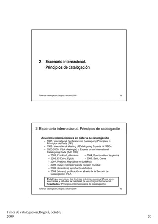 2      Escenario internacional.
                              Principios de catalogación




                       Taller de catalogación, Bogotá, octubre 2009                                 39




                    2 Escenario internacional. Principios de catalogación

                           Acuerdos internacionales en materia de catalogación
                            – 1961: International Conference on Cataloguing Principles
                              Principios de París (PP).
                            – 1969: International Meeting of Cataloguing Experts    ISBDs.
                            – 2003-2009: IFLA Meeting(s) of Experts on an International
                              Cataloguing Code (IME ICC):
                               – 2003, Frankfurt, Alemania        – 2004, Buenos Aires, Argentina
                               – 2005, El Cairo, Egipto           – 2006, Seúl, Corea
                               – 2007, Pretoria, República de Sudáfrica
                               – 2008 (mayo): borrador para la revisión mundial
                               – 2008 (diciembre): aprobación definitiva
                               – 2009 (febrero): publicación en el web de la Sección de
                                  Catalogación, IFLA.

                               Objetivos: comparar las distintas prácticas catalográficas para
                               acercarlas y estudiar la viabilidad de un código internacional.
                               Resultados: Principios internacionales de catalogación.
                       Taller de catalogación, Bogotá, octubre 2009                                 40




Taller de catalogación, Bogotá, octubre
2009                                                                                                     20
 
