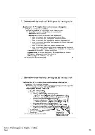 2 Escenario internacional. Principios de catalogación

                      Declaración de Principios internacionales de catalogación
                         4) Objetivos y funciones del catálogo
                            El catálogo debe ser un instrumento eficaz y efectivo para:
                            4.1 Encontrar recursos bibliográficos en una colección
                              – Encontrar un solo recurso
                              – Encontrar conjuntos de recursos que representen
                                     todos los recursos que pertenecen a la misma obra
                                     todos los recursos que contienen la misma expresión
                                     todos los recursos que ejemplifican la misma manifestación
                                     todos los recursos asociados con una persona, familia o entidad
                                     corporativa concreta
                                     todos los recursos sobre una materia determinada
                                     todos los recursos definidos por otros criterios (lengua, fecha de
                                     publicación, soporte, etc.)  filtros a los resultados de búsquedas.
                            4.2 Identificar un recurso o agente bibliográfico.
                            4.3 Seleccionar un recurso adecuado a las necesidades del usuario.
                            4.4 Adquirir u obtener acceso al ítem descrito
                            4.5 Navegar por un catálogo y más allá.
                       Taller de catalogación, Bogotá, octubre 2009                                 43




                    2 Escenario internacional. Principios de catalogación
                      Declaración de Principios internacionales de catalogación
                         4) Objetivos y funciones del catálogo
                            Encontrar conjuntos de recursos organizados jerárquicamente según las
                            cuatro entidades primarias del modelo FRBR
                            Shakespeare, William, 1564–1616.
                                 All’s well that ends well.
                                  Anthony and Cleopatra.
                                       Anthony and Cleopatra. Texto (original)
                                           Anthony and Cleopatra / William Shakespeare. 1935.
                                           Anthony and Cleopatra / William Shakespeare. 1999.
                                       Anthony and Cleopatra. Texto (español)
                                         Antonio y Cleopatra / William Shakespeare. 1968.
                                         Antonio y Cleopatra / William Shakespeare. 2001.
                                       Anthony and Cleopatra. Texto (italiano)
                                           Antonio e Cleopatra / William Shakespeare. 1962.
                                       Anthony and Cleopatra. Grabación sonora (inglés)
                                           Antonio e Cleopatra / William Shakespeare. 1962.
                                 As you like it.
                                 Comedie of errors.
                                 Coriolanus
                       Taller de catalogación, Bogotá, octubre 2009                                 44




Taller de catalogación, Bogotá, octubre
2009                                                                                                       22
 