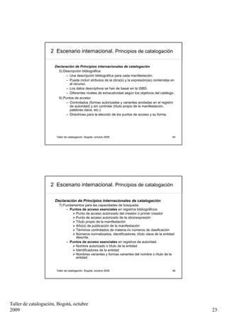 2 Escenario internacional. Principios de catalogación

                      Declaración de Principios internacionales de catalogación
                        5) Descripción bibliográfica:
                             – Una descripción bibliográfica para cada manifestación.
                             – Puede incluir atributos de la obra(s) y la expresión(es) contenidas en
                               el recurso.
                             – Los datos descriptivos se han de basar en la ISBD.
                             – Diferentes niveles de exhaustividad según los objetivos del catálogo.
                        6) Puntos de acceso:
                             – Controlados (formas autorizadas y variantes anotadas en el registro
                               de autoridad) y sin controlar (título propio de la manifestación,
                               palabras clave, etc.).
                             – Directrices para la elección de los puntos de acceso y su forma.




                       Taller de catalogación, Bogotá, octubre 2009                                45




                    2 Escenario internacional. Principios de catalogación

                      Declaración de Principios internacionales de catalogación
                         7) Fundamentos para las capacidades de búsqueda:
                              – Puntos de acceso esenciales en registros bibliográficos:
                                   Punto de acceso autorizado del creador o primer creador
                                   Punto de acceso autorizado de la obra/expresión
                                   Título propio de la manifestación
                                   Año(s) de publicación de la manifestación
                                   Términos controlados de materia i/o números de clasificación
                                   Números normalizados, identificadores, título clave de la entidad
                                   descrita.
                              – Puntos de acceso esenciales en registros de autoridad:
                                   Nombre autorizado o título de la entidad
                                   Identificadores de la entidad
                                   Nombres variantes y formas variantes del nombre o título de la
                                   entidad.


                       Taller de catalogación, Bogotá, octubre 2009                                46




Taller de catalogación, Bogotá, octubre
2009                                                                                                    23
 