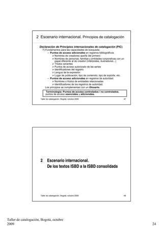 2 Escenario internacional. Principios de catalogación

                      Declaración de Principios internacionales de catalogación (PIC)
                         7) Fundamentos para las capacidades de búsqueda:
                              – Puntos de acceso adicionales en registros bibliográficos:
                                     Nombres de creadores aparte del primero
                                     Nombres de personas, familias y entidades corporativas con un
                                     papel diferente al de creador (intérpretes, ilustradores...)
                                     Títulos variantes
                                     Puntos de acceso autorizado de las series
                                     Identificadores del registro
                                     Lengua de la expresión
                                     Lugar de publicación, tipo de contenido, tipo de soporte, etc.
                              – Puntos de acceso adicionales en registros de autoridad:
                                     Nombres o títulos de entidades relacionadas
                                     Identificadores de los registros de autoridad.
                            Los principios se complementan con un Glosario.
                            Terminología: Puntos de acceso controlados / no controlados,
                            puntos de acceso esenciales y adicionales.
                       Taller de catalogación, Bogotá, octubre 2009                               47




                       2      Escenario internacional.
                              De los textos ISBD a la ISBD consolidada




                       Taller de catalogación, Bogotá, octubre 2009                               48




Taller de catalogación, Bogotá, octubre
2009                                                                                                   24
 