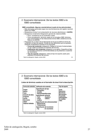 2 Escenario internacional. De los textos ISBD a la
                       ISBD consolidada

                     ISBD consolidada. Algunas características (a parte de las estructurales):
                       – Más elementos opcionales según las recomendaciones del registro nacional
                         básico de FRBR.
                       – Desaparece el área 3 en la descripción de recursos electrónicos (= AACR2).
                       – Desaparece el elemento Designación general de material (DGM):
                           • Poca consistencia en el vocabulario usado.
                           • Poca normalización: términos usado en la normativa ISBD; términos
                              poco armonizados en las traducciones de las ISBD; existencia de dos
                              listas en la AACR2.
                       – Propuesta de un área 0 de la descripción en la que se define la forma de
                         contenido y el tipo de soporte. Consta de tres elementos que se expresan
                         mediante vocabularios incluidos en la propuesta:
                           • Forma del contenido (obligatorio). Refleja la forma(s) fundamentales
                              en las cuales se expresa el contenido del recurso;
                           • Calificación del contenido (obligatorio si se aplica). Especifica el tipo,
                              la naturaleza sensorial, la dimensionalidad y/o la presencia o ausencia
                              de movimiento;
                           • Tipo de soporte (obligatorio). Indica el tipo de soporte usado para
                              expresar el contenido del recurso.
                       Taller de catalogación, Bogotá, octubre 2009                                      53




                     2 Escenario internacional. De los textos ISBD a la
                       ISBD consolidada
                    Listas de términos usados en el borrador de área 0 de la descripción

                       Forma del contenido Calificación del contenido                  Tipo de soporte
                                                Especificación del tipo
                       Imagen                                                          Audio
                                                – Cartográfico
                       Música                                                          Electrónico
                                                – Anotado
                       Texto                                                           Microforma
                                                – Representado/Ejecutado
                       Conjunto de datos                                               Microscópico
                                                Especificación sensorial               Proyectado
                       Programa                 – Táctil       – Gustativo             Estereográfico
                       Sonido                   – Visual       – Olfativo              No mediado
                       Movimiento               – Auditivo                             Vídeo
                       Objeto                   Especificación de la dimensionalidad
                       Palabras habladas        – Bidimensional
                                                – Tridimensional
                                                Especificación del movimiento
                                                – Fijo        – En movimiento

                       Taller de catalogación, Bogotá, octubre 2009                                      54




Taller de catalogación, Bogotá, octubre
2009                                                                                                          27
 