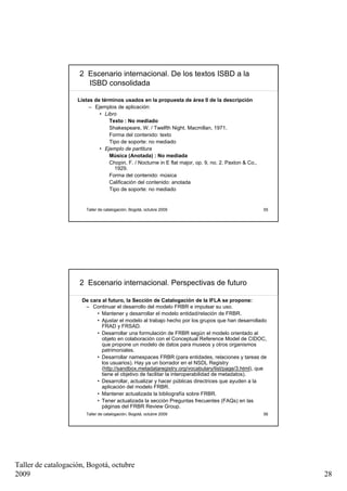 2 Escenario internacional. De los textos ISBD a la
                       ISBD consolidada

                    Listas de términos usados en la propuesta de área 0 de la descripción
                         – Ejemplos de aplicación:
                             • Libro
                                 Texto : No mediado
                                 Shakespeare, W. / Twelfth Night. Macmillan, 1971.
                                 Forma del contenido: texto
                                 Tipo de soporte: no mediado
                             • Ejemplo de partitura
                                 Música (Anotada) : No mediada
                                 Chopin, F. / Nocturne in E flat major, op. 9, no. 2. Paxton & Co.,
                                   1929.
                                 Forma del contenido: música
                                 Calificación del contenido: anotada
                                 Tipo de soporte: no mediado


                       Taller de catalogación, Bogotá, octubre 2009                                   55




                     2 Escenario internacional. Perspectivas de futuro

                     De cara al futuro, la Sección de Catalogación de la IFLA se propone:
                      – Continuar el desarrollo del modelo FRBR e impulsar su uso.
                           • Mantener y desarrollar el modelo entidad/relación de FRBR.
                           • Ajustar el modelo al trabajo hecho por los grupos que han desarrollado
                             FRAD y FRSAD.
                           • Desarrollar una formulación de FRBR según el modelo orientado al
                             objeto en colaboración con el Conceptual Reference Model de CIDOC,
                             que propone un modelo de datos para museos y otros organismos
                             patrimoniales.
                           • Desarrollar namespaces FRBR (para entidades, relaciones y tareas de
                             los usuarios). Hay ya un borrador en el NSDL Registry
                             (http://sandbox.metadataregistry.org/vocabulary/list/page/3.html), que
                             tiene el objetivo de facilitar la interoperabilidad de metadatos).
                           • Desarrollar, actualizar y hacer públicas directrices que ayuden a la
                             aplicación del modelo FRBR.
                           • Mantener actualizada la bibliografía sobre FRBR.
                           • Tener actualizada la sección Preguntas frecuentes (FAQs) en las
                             páginas del FRBR Review Group.
                       Taller de catalogación, Bogotá, octubre 2009                                   56




Taller de catalogación, Bogotá, octubre
2009                                                                                                       28
 