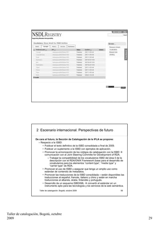 2 Escenario internacional. De los textos ISBD a la ISBD
                       consolidada




                       Taller de catalogación, Bogotá, octubre 2009                               57




                     2 Escenario internacional. Perspectivas de futuro

                    De cara al futuro, la Sección de Catalogación de la IFLA se propone:
                      – Respecto a la ISBD:
                          • Publicar el texto definitivo de la ISBD consolidada a final de 2009.
                          • Publicar un suplemento a la ISBD con ejemplos de aplicación.
                          • Promover la armonización de los códigos de catalogación con la ISBD
                            comunicación con el Joint Steering Committe for Development of RDA.
                               – Trabajar la compatibilidad de los vocabularios ISBD del área 0 de la
                                 descripción con el RDA/ONIX Framework (base para el desarrollo de
                                 vocabularios para los elementos “content type”, “media type” y
                                 “carrier type” de RDA.
                          • Promover el uso de ISBD y asegurar que tenga un amplio uso como
                            estándar de contenido de metadatos.
                          • Promover las traducciones de la ISBD consolidada —están disponibles las
                            traducciones al español, francés, italiano y chino y están en marcha
                            traducciones al albanés, árabe, finlandés y portugués.
                          • Desarrollo de un esquema ISBDXML          convertir el estándar en un
                            instrumento apto para las tecnologías y los servicios de la web semántica.
                       Taller de catalogación, Bogotá, octubre 2009                               58




Taller de catalogación, Bogotá, octubre
2009                                                                                                     29
 