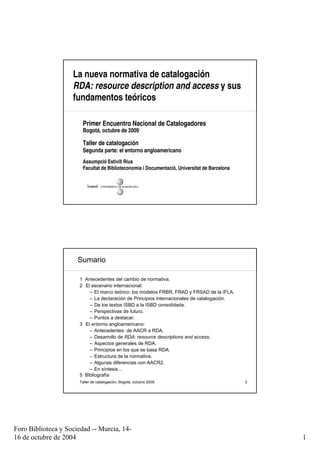 La nueva normativa de catalogación
                    RDA: resource description and access y sus
                    fundamentos teóricos

                        Primer Encuentro Nacional de Catalogadores
                        Bogotá, octubre de 2009

                        Taller de catalogación
                        Segunda parte: el entorno angloamericano
                        Assumpció Estivill Rius
                        Facultat de Biblioteconomia i Documentació, Universitat de Barcelona




                      Sumario

                      1 Antecedentes del cambio de normativa.
                      2 El escenario internacional:
                          – El marco teórico: los modelos FRBR, FRAD y FRSAD de la IFLA.
                          – La declaración de Principios internacionales de catalogación.
                          – De los textos ISBD a la ISBD consolidada.
                          – Perspectivas de futuro.
                          – Puntos a destacar.
                      3 El entorno angloamericano:
                          – Antecedentes: de AACR a RDA.
                          – Desarrollo de RDA: resource descriptions and access.
                          – Aspectos generales de RDA.
                          – Principios en los que se basa RDA.
                          – Estructura de la normativa.
                          – Algunas diferencias con AACR2.
                          – En síntesis...
                      5 Bibliografía
                      Taller de catalogación, Bogotá, octubre 2009                             2




Foro Biblioteca y Sociedad -- Murcia, 14-
16 de octubre de 2004                                                                              1
 