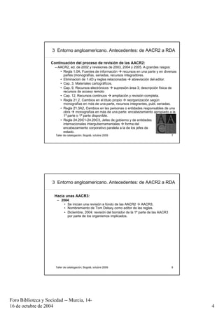 3 Entorno angloamericano. Antecedentes: de AACR2 a RDA

                    Continuación del proceso de revisión de las AACR2:
                      – AACR2, ed. de 2002 y revisiones de 2003, 2004 y 2005. A grandes rasgos:
                         • Regla 1.0A, Fuentes de información      recursos en una parte y en diversas
                           partes (monografías, seriadas, recursos integradores.
                         • Eliminación de 1.4D y reglas relacionadas      abreviación del editor.
                         • Cap. 3, Materiales cartográficos.
                         • Cap. 9, Recursos electrónicos     supresión área 3; descripción física de
                           recursos de acceso remoto
                         • Cap. 12, Recursos continuos      ampliación y revisión completa.
                         • Regla 21.2, Cambios en el titulo propio     reorganización según
                           monografías en más de una parte, recursos integrantes, publ. seriadas.
                         • Regla 21.3A2, Cambios en las personas o entidades responsables de una
                           obra    monografías en más de una parte: encabezamiento apropiado a la
                           1ª parte o 1ª parte disponible.
                         • Regla 24.20C1-24.20C3, Jefes de gobierno y de entidades
                           internacionales intergubernamentales      forma del
                           encabezamiento corporativo paralela a la de los jefes de
                           estado.
                      Taller de catalogación, Bogotá, octubre 2009                                7




                     3 Entorno angloamericano. Antecedentes: de AACR2 a RDA

                      Hacia unas AACR3:
                       – 2004:
                           • Se inician una revisión a fondo de las AACR2     AACR3.
                           • Nombramiento de Tom Delsey como editor de las reglas.
                           • Diciembre, 2004: revisión del borrador de la 1ª parte de las AACR3
                             por parte de los organismos implicados.




                      Taller de catalogación, Bogotá, octubre 2009                                8




Foro Biblioteca y Sociedad -- Murcia, 14-
16 de octubre de 2004                                                                                    4
 