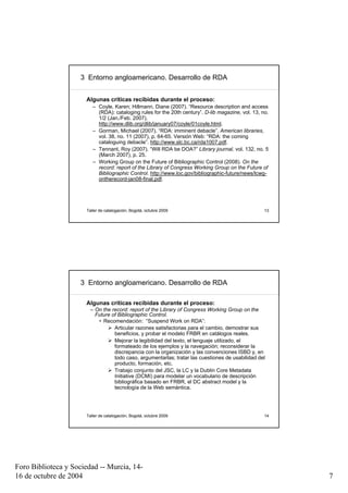 3 Entorno angloamericano. Desarrollo de RDA


                      Algunas críticas recibidas durante el proceso:
                         – Coyle, Karen; Hillmann, Diane (2007). “Resource description and access
                           (RDA): cataloging rules for the 20th century”. D-lib magazine, vol. 13, no.
                           1/2 (Jan./Feb. 2007).
                           http://www.dlib.org/dlib/january07/coyle/01coyle.html.
                         – Gorman, Michael (2007). “RDA: imminent debacle”. American libraries,
                           vol. 38, no. 11 (2007), p. 64-65. Versión Web: “RDA: the coming
                           cataloguing debacle”. http://www.slc.bc.ca/rda1007.pdf.
                         – Tennant, Roy (2007). “Will RDA be DOA?” Library journal, vol. 132, no. 5
                           (March 2007), p. 25.
                         – Working Group on the Future of Bibliographic Control (2008). On the
                           record: report of the Library of Congress Working Group on the Future of
                           Bibliographic Control. http://www.loc.gov/bibliographic-future/news/lcwg-
                           ontherecord-jan08-final.pdf.




                      Taller de catalogación, Bogotá, octubre 2009                                  13




                     3 Entorno angloamericano. Desarrollo de RDA

                      Algunas críticas recibidas durante el proceso:
                        – On the record: report of the Library of Congress Working Group on the
                          Future of Bibliographic Control.
                           • Recomendación: “Suspend Work on RDA”:
                                  Articular razones satisfactorias para el cambio, demostrar sus
                                  beneficios, y probar el modelo FRBR en catálogos reales.
                                  Mejorar la legibilidad del texto, el lenguaje utilizado, el
                                  formateado de los ejemplos y la navegación; reconsiderar la
                                  discrepancia con la organización y las convenciones ISBD y, en
                                  todo caso, argumentarlas; tratar las cuestiones de usabilidad del
                                  producto, formación, etc.
                                  Trabajo conjunto del JSC, la LC y la Dublin Core Metadata
                                  Initiative (DCMI) para modelar un vocabulario de descripción
                                  bibliográfica basado en FRBR, el DC abstract model y la
                                  tecnología de la Web semántica.




                      Taller de catalogación, Bogotá, octubre 2009                                  14




Foro Biblioteca y Sociedad -- Murcia, 14-
16 de octubre de 2004                                                                                    7
 