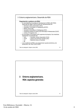 3 Entorno angloamericano. Desarrollo de RDA

                      Organización y gobierno de RDA:
                          – El Joint Steering Committee for Development of RDA (JSC RDA)
                            desarrolla las reglas. Está formado por representantes de:
                             • American Library Association (ALA),
                             • Australian Committee on Cataloguing (ACOC)
                             • British Library (BL)
                             • Canadian Committee on Cataloguing (CCC)
                             • Chartered Institute of Library and Information Professionals (CILIP)
                             • Library of Congress (LC)
                          – El Committee of Principals (CoP) supervisa el proyecto. Sus miembros
                            representan a la dirección de:
                             • ALA          • Canadian Library Association (CLA)
                             • CILIP        • Library and Archives Canada (LAC)
                             • LC           • National Library of Australia
                             • BL
                          – Los co-editores de RDA, que proporcionan ayuda económica y de
                            producción, son: ALA, CLA y CILIP.

                      Taller de catalogación, Bogotá, octubre 2009                                    15




                      3      Entorno angloamericano.
                             RDA: aspectos generales




                      Taller de catalogación, Bogotá, octubre 2009                                    16




Foro Biblioteca y Sociedad -- Murcia, 14-
16 de octubre de 2004                                                                                      8
 