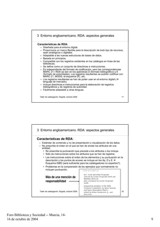 3 Entorno angloamericano. RDA: aspectos generales

                     Características de RDA:
                       – Diseñada para el entorno digital.
                       – Proporciona un marco flexible para la descripción de todo tipo de recursos,
                         sean analógicos o digitales.
                       – Adaptable a las nuevas estructuras de bases de datos.
                       – Basada en principios.
                       – Compatible con los registros existentes en los catálogos en línea de las
                         bibliotecas.
                       – Se define como un conjunto de directrices e instrucciones.
                       – Es independiente del formato de codificación, pero las correspondencias
                         MARC 21 / RDA se dan en los apéndices D (formato bibliográfico) y E
                         (formato de autoridades). Los registros resultantes se podrán codificar con
                         MARC 21, MODS, el esquema DC, etc.
                       – Los registros resultantes se han de poder usar en el entorno digital (
                         lenguaje de marcado).
                       – Incluye directrices e instrucciones para la elaboración de registros
                         bibliográficos y de registros de autoridad.
                       – Fácilmente adaptable a otras lenguas.

                      Taller de catalogación, Bogotá, octubre 2009                                17




                     3 Entorno angloamericano. RDA: aspectos generales

                    Características de RDA:
                      – Estándar de contenido y no de presentación o visualización de los datos.
                      – No prescribe el orden en el que se han de anotar los atributos de una
                        entidad,
                         • No prescribe la puntuación que precede a los atributos o los incluye.
                         • Sólo da instrucciones sobre los atributos que se han de registrar.
                         • Las instrucciones sobre el orden de los elementos y su puntuación en la
                           descripción y los puntos de acceso se incluye en los Ap. D y E
                           Esquema ISBD (será suficiente para los catalogadores no expertos?).
                         • Problemas en la comprensión de los ejemplos que normalmente no
                           incluyen puntuación.


                            Más de una mención de
                            responsabilidad


                      Taller de catalogación, Bogotá, octubre 2009                                18




Foro Biblioteca y Sociedad -- Murcia, 14-
16 de octubre de 2004                                                                                  9
 
