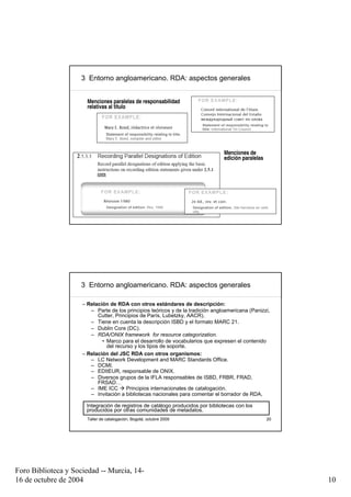 3 Entorno angloamericano. RDA: aspectos generales


                       Menciones paralelas de responsabilidad
                       relativas al título




                                                                                 Menciones de
                                                                                 edición paralelas




                       Taller de catalogación, Bogotá, octubre 2009                                  19




                     3 Entorno angloamericano. RDA: aspectos generales

                     – Relación de RDA con otros estándares de descripción:
                        – Parte de los principios teóricos y de la tradición angloamericana (Panizzi,
                           Cutter, Principios de París, Lubetzky, AACR).
                        – Tiene en cuenta la descripción ISBD y el formato MARC 21.
                        – Dublin Core (DC).
                        – RDA/ONIX framework for resource categorization.
                             • Marco para el desarrollo de vocabularios que expresen el contenido
                               del recurso y los tipos de soporte.
                     – Relación del JSC RDA con otros organismos:
                        – LC Network Development and MARC Standards Office.
                        – DCMI.
                        – EDItEUR, responsable de ONIX.
                        – Diversos grupos de la IFLA responsables de ISBD, FRBR, FRAD,
                           FRSAD…
                        – IME ICC       Principios internacionales de catalogación.
                        – Invitación a bibliotecas nacionales para comentar el borrador de RDA.

                      Integración de registros de catálogo producidos por bibliotecas con los
                      producidos por otras comunidades de metadatos.
                       Taller de catalogación, Bogotá, octubre 2009                                  20




Foro Biblioteca y Sociedad -- Murcia, 14-
16 de octubre de 2004                                                                                     10
 
