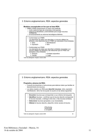 3 Entorno angloamericano. RDA: aspectos generales

                      Modelos conceptuales en los que se basa RDA:
                         – FRBR y FRAD proporcionan un marco que pretende:
                            • incluir todos los tipos de contenidos y de soportes
                            • asegurar la flexibilidad y extensibilidad para acoger recursos
                              emergentes
                            • el funcionamiento en entornos tecnológicos distintos.

                             • Conformidad con FRBR:
                               Los elementos de datos que describen un recurso reflejan los
                               atributos y las relaciones que en FRBR van asociados a las entidades:
                                    Obra                    Manifestación
                                    Expresión               Ítem
                             • Conformidad con FRAD:
                               Los elementos de datos que describen entidades asociadas a un
                               recurso reflejan los atributos y las relaciones que en FRAD van
                               asociados a las entidades:
                                   Persona                   Entidad corporativa
                                   Familia                   Lugar
                      Taller de catalogación, Bogotá, octubre 2009                                 21




                     3 Entorno angloamericano. RDA: aspectos generales

                      Propósito y alcance de RDA:
                         – Conjunto de directrices e instrucciones para elaborar datos que faciliten el
                           descubrimiento de recursos.
                         – Los datos creados con RDA para describir recursos (obra, expresión
                           manifestación, ítem) han de ayudar al usuario en las tareas siguientes:

                             • Encontrar recursos que correspondan a sus criterios de búsqueda.
                             • Identificar recursos —confirmar que el recurso descrito corresponde
                               al recurso buscado, o distinguir entre dos o más recursos similares.
                             • Seleccionar recursos apropiados a sus necesidades.
                             • Obtener el recurso descrito, adquirirlo o tener acceso al recurso.




                      Taller de catalogación, Bogotá, octubre 2009                                 22




Foro Biblioteca y Sociedad -- Murcia, 14-
16 de octubre de 2004                                                                                     11
 