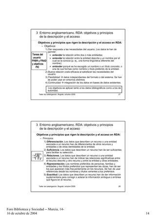 3 Entorno angloamericano. RDA: objetivos y principios
                       de la descripción y el acceso
                       Objetivos y principios que rigen la descripción y el acceso en RDA:
                         – Objetivos:
                              1) Dar respuesta a las necesidades del usuario. Los datos le han de
                                permitir:
                  Tareas del         entender la relación entre dos o más entidades;
                   usuario           entender la relación entre la entidad descrita y un nombre por el
                  FRBR y FRAD        cual se la conoce (p. ej., una forma lingüística diferente del
                  y objetivos        nombre);
                     PIC             entender porqué se ha escogido un nombre o un título concreto, o
                                     una de sus formas como nombre o título preferido de la entidad.
                              2) Buena relación costo-eficacia al satisfacer las necesidades del
                                usuario.
                              3) Flexibilidad    datos independientes del formato o del sistema. Se han
                                de poder usar en entornos distintos.
                              4) Continuidad      integración de los datos en bases de datos existentes.

                                  Los objetivos se aplican tanto a los datos bibliográficos como a los de
                                  autoridad.
                        Taller de catalogación, Bogotá, octubre 2009                                  27




                     3 Entorno angloamericano. RDA: objetivos y principios
                       de la descripción y el acceso
                      Objetivos y principios que rigen la descripción y el acceso en RDA:
                         – Principios:
                            1) Diferenciación. Los datos que describen un recurso o una entidad
                              asociada a un recurso han de diferenciarlos de otros recursos y
                              entidades o de otras identidades de la entidad.
                            2) Suficiencia. Los datos que describen un recurso han de ser suficientes
                              para facilitar su selección.
                            3) Relaciones. Los datos que describen un recurso o una entidad
                              asociada a un recurso han de indicar las relaciones significativas entre
                              el recurso descrito y otro recurso y entre la entidad y otras entidades.
                            4) Representación. Los nombres preferidos de personas, familias y
                              entidades y los títulos preferidos que representan las obras, han de ser
                              los que aparecen más frecuentemente en los recursos. Se han de usar
                              referencias desde los nombres y títulos variantes a los preferidos.
                            5) Exactitud. Los datos que describen un recurso han de dar información
                              suplementaria para corregir o aclarar la información ambigua o errónea
                              que figura en el recurso.

                        Taller de catalogación, Bogotá, octubre 2009                                  28




Foro Biblioteca y Sociedad -- Murcia, 14-
16 de octubre de 2004                                                                                       14
 