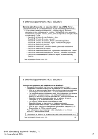 3 Entorno angloamericano. RDA: estructura

                     Cambio radical respecto a la organización de las AACR2 (Parte I,
                     Descripción; Parte II, Encabezamientos, títulos uniformes y referencias):
                      – 10 secciones que se organizan entorno a los atributos y las relaciones
                        asociados con les entidades de los modelos FRBR y FRAD: obra, expresión,
                        manifestación, ejemplar, persona, familia, entidad corporativa, concepto, objeto,
                        acontecimiento y lugar.
                          – Sección 1: Atributos de manifestación e ítem.
                          – Sección 2: Atributos de obra y expresión.
                          – Sección 3: Atributos de persona, familia y entidad corporativa.
                          – Sección 4: Atributos de concepto, objeto, acontecimiento y lugar.
                          – Sección 5: Relaciones primarias.
                          – Sección 6: Relaciones a personas, familias y entidades corporativas.
                          – Sección 7: Relaciones de materia.
                          – Sección 8: Relaciones entre obras, expresiones, manifestaciones e ítems.
                          – Sección 9: Relaciones entre personas, familias y entidades corporativas.
                          – Sección 10: Relaciones entre conceptos, objetos, acontecimientos y
                            lugares.

                       Taller de catalogación, Bogotá, octubre 2009                                33




                     3 Entorno angloamericano. RDA: estructura

                     Cambio radical respecto a la presentación de las AACR2:
                       – Concepción del producto final como una base de datos en línea
                         compensará la dispersión de algunas reglas respecto a la antigua normativa:
                          • RDA se ha optimizado para el uso como un producto en línea. Aplicación
                            pensada para la consulta en línea y no para una lectura secuencial.
                          • Las directrices e instrucciones se pueden adaptar a perfiles concretos de
                            aplicación, a tareas concretas, o a la catalogación de materiales
                            específicos. Parametrización de workflows para determinadas tareas, etc.
                          • Se podrán recuperar todas las reglas que se apliquen al recurso
                            catalogado (p. ej., materiales legales, música, etc.).
                          • Los usuarios podrán añadir notas locales en línea.
                          • Se podrán integrar en el producto en línea concreciones e
                            interpretaciones institucionales o de los centros que trabajen en red.
                          • RDA se podrá integrar con los sistemas bibliotecarios integrados (ILS).
                          • Disponibilidad de RDA en otros formatos?
                         Pero: reiteraciones (que no siempre están redactadas en los mismos
                         términos) y referencias excesivas.

                           De momento, el borrador de RDA sólo se puede consultar en formato PDF.
                       Taller de catalogación, Bogotá, octubre 2009                                34




Foro Biblioteca y Sociedad -- Murcia, 14-
16 de octubre de 2004                                                                                       17
 