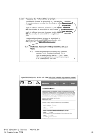 Referencias que
                                                                                       llevan a otras
                                                                                         referencias
                                                                                      y que no remiten al
                                                                                        lugar adecuado




                        Taller de catalogación, Bogotá, octubre 2009                                        35




                   Pàgina inicial del borrador de RDA (nov. 2008), http://www.rdaonline.org/constituencyreview/




                        Taller de catalogación, Bogotá, octubre 2009                                        36




Foro Biblioteca y Sociedad -- Murcia, 14-
16 de octubre de 2004                                                                                             18
 