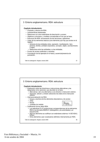 3 Entorno angloamericano. RDA: estructura

                     Capítulo introductorio:
                       – Propósito y alcance de RDA.
                       – Características destacadas.
                       – Relaciones con otros estándares de descripción y acceso.
                       – Objetivos y principios, y modelos conceptuales en los que se basa.
                       – Estructura de RDA: enumeración de las secciones y apéndices.
                       – Listas de los elementos básicos (core elements) que hay que anotar en el
                         registro:
                          • Atributos de las entidades (obra, expresión, manifestación, ítem,
                             persona, familia y entidad corporativa, concepto, objeto, acontecimiento
                             y lugar).
                          • Relaciones entre las entidades o a las entidades.
                       – Puntos de acceso preferidos y variantes.
                       – Formulación de los ejemplos en el texto y ausencia/presencia de
                         puntuación.


                      Taller de catalogación, Bogotá, octubre 2009                                 37




                     3 Entorno angloamericano. RDA: estructura

                     Capítulo introductorio:
                       – Explicación sobre las directrices e instrucciones alternativas y las
                         designadas como opciones, que abundan en el texto:
                          • Alternativas: dan una alternativa a una directriz o instrucción anterior.
                          • Opciones: adición u omisión adicional a los datos de la instrucción
                             anterior.
                       – Internacionalización de RDA:
                          • lengua y escritura de los elementos descriptivos y de acceso
                          • cifras
                          • fechas
                          • unidades de medida.
                       – Codificación de los datos RDA:
                          • Los apéndices D y E proporcionan correspondencias de los elementos
                             RDA a los formatos MARC21 (bibliográfico y de autoridades) y el
                             esquema DC.
                          • Algunos elementos se codifican con estándares externos          ISO 639-2,
                             lengua.
                          • Otros elementos usan vocabularios definidos internamente por RDA.
                      Taller de catalogación, Bogotá, octubre 2009                                 38




Foro Biblioteca y Sociedad -- Murcia, 14-
16 de octubre de 2004                                                                                    19
 