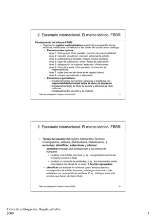 2 Escenario internacional. El marco teórico: FRBR
                    Planteamiento del informe FRBR:
                        – Propone un registro nacional básico a partir de la evaluación de los
                          atributos y relaciones con relación a las tareas del usuario en el catálogo.
                            • Elementos descriptivos:
                                 Área 1: título propio, título paralelo, mención de responsabilidad
                                 Área 2: mención de edición, mención adicional de edición
                                 Área 3: publicaciones seriadas, mapas, música anotada
                                 Área 4: lugar de publicación, editor, fecha de publicación
                                 Área 5: designación de material, extensión, dimensiones
                                 Área 6: título de la serie, título paralelo, 1a mención de
                                   responsabilidad
                                 Área 7: notas que han de darse en el registro básico
                                 Área 8: número normalizado o alternativo.
                            • Elementos organizativos:
                                 – Encabezamientos de nombre: personas y entidades con
                                   responsabilidad principal sobre la obra y la expresión
                                 – Encabezamiento(s) de título de la obra y adiciones al título
                                   uniforme
                                 – Encabezamientos de serie y de materia.
                       Taller de catalogación, Bogotá, octubre 2009                                      9




                      2 Escenario internacional. El marco teórico: FRBR


                       – Tareas del usuario del registro bibliográfico (lectores,
                         investigadores, editores, distribuidores, bibliotecarios...):
                         encontrar, identificar, seleccionar y obtener.
                            – Encontrar entidades que correspondan a los criterios de
                              búsqueda:
                                • localizar una entidad concreta, p. ej., una grabación sonora de
                                  la cual se conoce el título
                                • localizar un conjunto de entidades, p. ej., los documentos sobre
                                  una materia, las obras de un autor      función agrupadora.
                            – Identificar una entidad     confirmar que la entidad descrita
                              corresponde a la entidad buscada, o distinguir entre dos o más
                              entidades con características similares. P. ej., distinguir entre dos
                              revistas que tienen el mismo título.



                       Taller de catalogación, Bogotá, octubre 2009                                   10




Taller de catalogación, Bogotá, octubre
2009                                                                                                         5
 