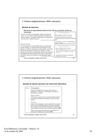 3 Entorno angloamericano. RDA: estructura


                    Ejemplo de opciones:
                      Menciones de responsabilidad relativas al título. Más de una persona, família, etc.
                      mencionada:




                      Taller de catalogación, Bogotá, octubre 2009                                          39




                     3 Entorno angloamericano. RDA: estructura


                     Ejemplo de adición opcional y de instrucción alternativa:




                      Taller de catalogación, Bogotá, octubre 2009                                          40




Foro Biblioteca y Sociedad -- Murcia, 14-
16 de octubre de 2004                                                                                            20
 