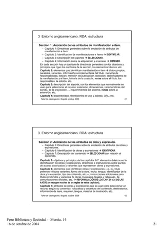 3 Entorno angloamericano. RDA: estructura

                     Sección 1: Anotación de los atributos de manifestación e ítem.
                        – Capítulo 1: Directrices generales sobre la anotación de atributos de
                           manifestación e ítem.
                        – Capítulo 2: Identificación de manifestaciones e ítems      IDENTIFICAR.
                        – Capítulo 3: Descripción de soportes       SELECCIONAR.
                        – Capítulo 4: Información sobre la adquisición y el acceso      OBTENER.
                      En cada sección hay un capítulo de directrices generales con los objetivos y
                      principios que rigen los capítulos de la sección, los elementos básicos, etc.
                      Capítulo 2: elementos que identifican manifestación e ítem       títulos propios,
                      paralelos, variantes, información complementaria del título, mención de
                      responsabilidad, edición, mención de publicación, colección, identificadores de
                      la manifestación y el ítem, historia de la custodia, notas sobre el título, los
                      responsables, la edición, etc.
                      Capítulo 3: descripción del soporte, con los elementos que normalmente se
                      usan para seleccionar el recurso: extensión, dimensiones, características del
                      sonido, de la proyección…, requerimientos del sistema, notas sobre la
                      extensión, etc.
                      Capítulo 4: disponibilidad, restricciones de uso y acceso, URL, etc.
                      Taller de catalogación, Bogotá, octubre 2009                                   41




                     3 Entorno angloamericano. RDA: estructura

                     Sección 2: Anotación de los atributos de obra y expresión.
                       – Capítulo 5: Directrices generales sobre la anotación de atributos de obras y
                         expresiones.
                       – Capítulo 6: Identificación de obras y expresiones    IDENTIFICAR.
                       – Capítulo 7: Descripción del contenido     SELECCIONAR con relación al
                         contenido.
                      Capítulo 5: objetivos y principios de los capítulos 6-7, elementos básicos en la
                      identificación de obras y expresiones, directrices e instrucciones sobre puntos
                      de acceso autorizados y variantes que representan obres y expresiones.
                      Capítulo 6: elementos que identifican obras y expresiones —p. ej., título
                      preferido y títulos variantes, forma de la obra, fecha, lengua, identificador de la
                      obra y la expresión, tipo de contenido, etc.—, instrucciones adicionales para
                      títulos preferidos y variantes de obras musicales, legales y religiosas, de
                      comunicaciones oficiales, etc.     REFORMULACIÓN DE LOS CAP. 21 y 25 DE LAS
                      AACR2 (se recogen muchas de las reglas de estos capítulos).
                      Capítulo 7: atributos de obras y expresiones que se usan para seleccionar un
                      recurso según su contenido: naturaleza y cobertura del contenido, destinatarios,
                      información de tesis, resumen, lengua, material de ilustración, etc.
                      Taller de catalogación, Bogotá, octubre 2009                                   42




Foro Biblioteca y Sociedad -- Murcia, 14-
16 de octubre de 2004                                                                                       21
 