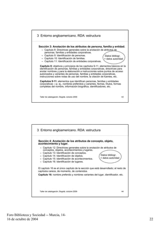 3 Entorno angloamericano. RDA: estructura


                      Sección 3: Anotación de los atributos de persona, familia y entidad.
                        – Capítulo 8: Directrices generales sobre la anotación de atributos de
                          personas, familias y entidades corporativas.
                        – Capítulo 9: Identificación de personas.                  Datos bibliogr.
                        – Capítulo 10: Identificación de familias.                + datos autoridad
                        – Capítulo 11: Identificación de entidades corporativas.
                      Capítulo 8: objetivos y principios de los capítulos 9-11, elementos básicos en la
                      identificación de personas, familias y entidades corporativas, directrices para
                      anotar nombres y para la elaboración e instrucciones sobre puntos de acceso
                      autorizados y variantes de personas, familias y entidades corporativas,
                      instrucciones sobre notas de uso del nombre, la citación de fuentes, etc.
                      Capítulos 9-11: elementos que identifican personas, familias y entidades
                      corporativas —p. ej., nombres preferidos y variantes, fechas, títulos, formas
                      completas del nombre, información biográfica, identificadores, etc.



                      Taller de catalogación, Bogotá, octubre 2009                                    43




                     3 Entorno angloamericano. RDA: estructura


                     Sección 4: Anotación de los atributos de concepto, objeto,
                     acontecimiento y lugar.
                       – Capítulo 12: Directrices generales sobre la anotación de atributos de
                         conceptos, objetos, acontecimientos y lugares.
                       – Capítulo 13: Identificación de conceptos.
                       – Capítulo 14: Identificación de objetos.               Datos bibliogr.
                       – Capítulo 15: Identificación de acontecimientos.       + datos autoridad
                       – Capítulo 16: Identificación de lugares.

                     El capítulo 16 es el único capítulo de la sección que está desarrollado; el resto de
                     capítulos carece, de momento, de contenidos.
                     Capítulo 16: nombre preferido y nombres variantes del lugar, identificador, etc.




                      Taller de catalogación, Bogotá, octubre 2009                                    44




Foro Biblioteca y Sociedad -- Murcia, 14-
16 de octubre de 2004                                                                                       22
 