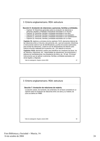 3 Entorno angloamericano. RDA: estructura

                    Sección 6: Anotación de relaciones a personas, familias y entidades.
                      – Capítulo 18: Directrices generales sobre la anotación de relaciones a
                        personas, familias y entidades corporativas asociadas a un recurso.
                      – Capítulo 19: Personas, familias y entidades asociadas a una obra.
                      – Capítulo 20: Personas, familias y entidades asociadas a una expresión.
                      – Capítulo 21: Personas, familias y entidades asociadas a una manifestación.
                      – Capítulo 22: Personas, familias y entidades asociadas con un ítem.
                     Capítulo 18: objetivos y principios de los capítulos 19-22; elementos básicos de
                     las relaciones entre un recurso y las personas, etc., que se le asocian; directrices
                     e instrucciones sobre el uso de identificadores y puntos de acceso autorizados
                     para anotar las relaciones, y sobre el uso de designadores de relación para
                     indicar la función realizada por la persona, etc., con relación al recurso.
                     Capítulos 19-22: elementos usados para identificar los creadores de obras, los
                     ed. literarios, traductores, etc., responsables de expresiones, los productores y
                     editores de manifestaciones, los propietarios de ítems, etc. El cap. 19 incluye
                     instrucciones que se aplican a personas, familias y entidades asociadas con
                     obras legales y religiosas.
                       Taller de catalogación, Bogotá, octubre 2009                                  47




                     3 Entorno angloamericano. RDA: estructura


                      Sección 7: Anotación de relaciones de materia.
                       La sección carece, de momento, de contenidos. En el futuro consistirá en un
                       capítulo sobre la anotación de relaciones entre una obra y su materia, tal
                       como se define en FRBR.




                       Taller de catalogación, Bogotá, octubre 2009                                  48




Foro Biblioteca y Sociedad -- Murcia, 14-
16 de octubre de 2004                                                                                       24
 