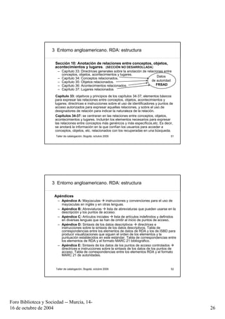 3 Entorno angloamericano. RDA: estructura

                      Sección 10: Anotación de relaciones entre conceptos, objetos,
                      acontecimientos y lugares. (SECCIÓN NO DESARROLLADA)
                       – Capítulo 33: Directrices generales sobre la anotación de relaciones entre
                         conceptos, objetos, acontecimientos y lugares.
                                                                                         Datos
                       – Capítulo 34: Conceptos relacionados.
                       – Capítulo 35: Objetos relacionados.                          de autoridad
                       – Capítulo 36: Acontecimientos relacionados.                     FRSAD
                       – Capítulo 37: Lugares relacionados
                      Capítulo 33: objetivos y principios de los capítulos 34-37; elementos básicos
                      para expresar las relaciones entre conceptos, objetos, acontecimientos y
                      lugares; directrices e instrucciones sobre el uso de identificadores y puntos de
                      acceso autorizados para expresar aquellas relaciones, y sobre el uso de
                      designadores de relación para indicar la naturaleza de la relación.
                      Capítulos 34-37: se centraran en las relaciones entre conceptos, objetos,
                      acontecimientos y lugares. Incluirán los elementos necesarios para expresar
                      las relaciones entre conceptos más genéricos y más específicos,etc. Es decir,
                      se anotará la información en la que confían los usuarios para acceder a
                      conceptos, objetos, etc. relacionados con los recuperadas en una búsqueda.
                      Taller de catalogación, Bogotá, octubre 2009                                  51




                     3 Entorno angloamericano. RDA: estructura

                      Apéndices
                       – Apéndice A: Mayúsculas        instrucciones y convenciones para el uso de
                         mayúsculas en inglés y en otras lenguas.
                       – Apéndice B: Abreviaturas       lista de abreviaturas que pueden usarse en la
                         descripción y los puntos de acceso.
                       – Apéndice C: Artículos iniciales      lista de artículos indefinidos y definidos
                         en diversas lenguas que se han de omitir al inicio de puntos de acceso.
                       – Apéndice D: Sintaxis de los datos descriptivos         directrices e
                         instrucciones sobre la sintaxis de los datos descriptivos. Tabla de
                         correspondencias entre los elementos de datos de RDA y los de ISBD para
                         producir visualizaciones que siguen el orden de los elementos y la
                         puntuación establecidos en este estándar. Tabla de correspondencias entre
                         los elementos de RDA y el formato MARC 21 bibliográfico.
                       – Apéndice E: Sintaxis de los datos de los puntos de acceso controlados
                         directrices e instrucciones sobre la sintaxis de los datos de los puntos de
                         acceso. Tabla de correspondencias entre los elementos RDA y el formato
                         MARC 21 de autoridades.



                      Taller de catalogación, Bogotá, octubre 2009                                  52




Foro Biblioteca y Sociedad -- Murcia, 14-
16 de octubre de 2004                                                                                      26
 