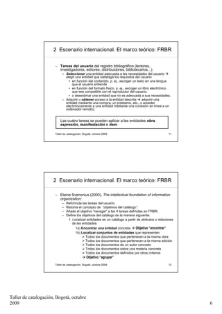 2 Escenario internacional. El marco teórico: FRBR


                       – Tareas del usuario del registro bibliográfico (lectores,
                         investigadores, editores, distribuidores, bibliotecarios...):
                            – Seleccionar una entidad adecuada a les necesidades del usuario
                              elegir una entidad que satisfaga los requisitos del usuario
                                • en función del contenido, p. ej., escoger un texto en una lengua
                                  que el usuario entienda
                                • en función del formato físico, p. ej., escoger un libro electrónico
                                  que sea compatible con el reproductor del usuario.
                                • o desestimar una entidad que no es adecuada a sus necesidades.
                            – Adquirir u obtener acceso a la entidad descrita      adquirir una
                              entidad mediante una compra, un préstamo, etc., o acceder
                              electrónicamente a una entidad mediante una conexión en línea a un
                              ordenador remoto).


                           Las cuatro tareas se pueden aplicar a las entidades obra,
                           expresión, manifestación e ítem.

                       Taller de catalogación, Bogotá, octubre 2009                                  11




                      2 Escenario internacional. El marco teórico: FRBR

                       – Elaine Svenonius (2000), The intellectual foundation of information
                         organization:
                            –   Reformula las tareas del usuario.
                            –   Retoma el concepto de “objetivos del catálogo”.
                            –   Añade el objetivo “navegar” a las 4 tareas definidas en FRBR.
                            –   Define los objetivos del catálogo de la manera siguiente:
                                 1. Localizar entidades en un catálogo a partir de atributos o relaciones
                                    de las entidades:
                                      1a) Encontrar una entidad concreta        Objetivo “encontrar”
                                      1b) Localizar conjuntos de entidades que representen
                                             Todos los documentos que pertenecen a la misma obra
                                             Todos los documentos que pertenecen a la misma edición
                                             Todos los documentos de un autor concreto
                                             Todos los documentos sobre una materia concreta
                                             Todos los documentos definidos por otros criterios
                                                 Objetivo “agrupar”
                       Taller de catalogación, Bogotá, octubre 2009                                  12




Taller de catalogación, Bogotá, octubre
2009                                                                                                        6
 