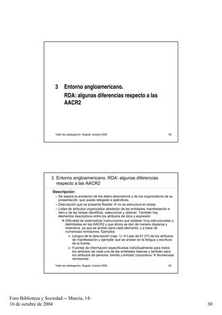 3      Entorno angloamericano.
                             RDA: algunas diferencias respecto a las
                             AACR2




                      Taller de catalogación, Bogotá, octubre 2009                                      59




                     3 Entorno angloamericano. RDA: algunas diferencias
                       respecto a las AACR2
                     Descripción:
                       – Se separa la anotación de los datos descriptivos y de los organizativos de su
                         presentación, que queda relegada a apéndices.
                       – Descripción que se presenta flexible      no se estructura en áreas.
                       – Listas de atributos organizados alrededor de las entidades manifestación e
                         ítem y de las tareas identificar, seleccionar y obtener. También hay
                         elementos descriptivos entre los atributos de obra y expresión
                              Dificultad de sistematizar instrucciones que estaban muy estructuradas y
                              delimitadas en las AACR2 y que ahora se dan de manera dispersa y
                              reiterativa, ya que se anotan para cada elemento, y a base de
                              numerosas remisiones. Ejemplos:
                                   Lengua de la descripción (cap. 1)      Lista de 61 (!!!) de los atributos
                                   de manifestación y ejemplar que se anotan en la lengua y escritura
                                   de la fuente.
                                   Fuentes de información especificadas individualmente para todos
                                   los atributos de cada una de las entidades básicas y también para
                                   los atributos de persona, familia y entidad corporativa       Numerosas
                                   remisiones.
                      Taller de catalogación, Bogotá, octubre 2009                                      60




Foro Biblioteca y Sociedad -- Murcia, 14-
16 de octubre de 2004                                                                                          30
 
