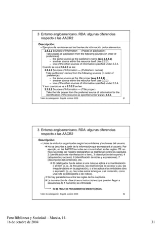 3 Entorno angloamericano. RDA: algunas diferencias
                       respecto a las AACR2
                     Descripción:
                       – Ejemplos de remisiones en las fuentes de información de los elementos:
                           2.8.2.2 Sources of Information — (Places of publication)
                            Take places of publication from the following sources (in order of
                            preference):
                                – the same source as the publisher’s name (see 2.8.4.2)
                                – another source within the resource itself (see 2.2.2)
                                – one of the other sources of information specified under 2.2.4.
                         Cuando se va a 2.8.4.2 se lee:
                           2.8.4.2 Sources of Information — (Publishers’ names)
                            Take publishers’ names from the following sources (in order of
                             preference):
                                – the same source as the title proper (see 2.3.2.2)
                                – another source within the resource itself (see 2.2.2)
                                – one of the other sources of information specified under 2.2.4.
                         Y aun cuando se va a 2.3.2.2 se lee:
                           2.3.2.2 Sources of Information — (Title proper)
                            Take the title proper from the preferred source of information for the
                            identification of the resource as specified under 2.2.2– 2.2.3.
                      Taller de catalogación, Bogotá, octubre 2009                                     61




                     3 Entorno angloamericano. RDA: algunas diferencias
                       respecto a las AACR2
                     Descripción:
                       – Listas de atributos organizadas según las entidades y las tareas del usuario.
                              No se describe a partir de la información que se mostrará al usuario. Por
                              ejemplo, en las AACR2 las notas se concentraban en las reglas .7B; en
                              RDA las notas del registro bibliográfico se distribuyen entre los capítulos
                              2 (identificación de manifestación e ítem), 3 (descripción del soporte), 4
                              (adquisición y acceso), 6 (identificación de obras y expresiones), 7
                              (descripción del contenido), etc.
                                   El catalogador ha de saber si una nota se aplica a la manifestación
                                   o al ítem (p. ej., la frecuencia, las restricciones de acceso y uso, las
                                   irregularidades en la paginación), o si se aplica a las entidades obra
                                   o expresión (p. ej., las notas sobre la lengua, o el contenido, como
                                   una nota de bibliografía o de índice).
                              No hay paralelismos entre las reglas de los capítulos.
                              La numeración de directrices e instrucciones (que pueden llegar a
                              secuencias de 5 números) es intrincada

                                    NO SE FACILITAN PROCEDIMIENTOS MNEMOTÉCNICOS.

                      Taller de catalogación, Bogotá, octubre 2009                                     62




Foro Biblioteca y Sociedad -- Murcia, 14-
16 de octubre de 2004                                                                                         31
 