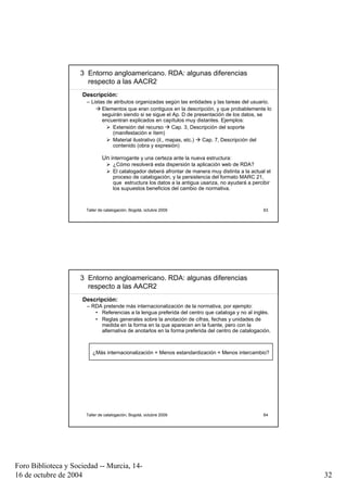 3 Entorno angloamericano. RDA: algunas diferencias
                       respecto a las AACR2
                     Descripción:
                       – Listas de atributos organizadas según las entidades y las tareas del usuario.
                              Elementos que eran contiguos en la descripción, y que probablemente lo
                              seguirán siendo si se sigue el Ap. D de presentación de los datos, se
                              encuentran explicados en capítulos muy distantes. Ejemplos:
                                  Extensión del recurso        Cap. 3, Descripción del soporte
                                  (manifestación e ítem)
                                  Material ilustrativo (il., mapas, etc.)  Cap. 7, Descripción del
                                  contenido (obra y expresión)

                              Un interrogante y una certeza ante la nueva estructura:
                                    ¿Cómo resolverá esta dispersión la aplicación web de RDA?
                                    El catalogador deberá afrontar de manera muy distinta a la actual el
                                    proceso de catalogación, y la persistencia del formato MARC 21,
                                    que estructura los datos a la antigua usanza, no ayudará a percibir
                                    los supuestos beneficios del cambio de normativa.



                      Taller de catalogación, Bogotá, octubre 2009                                  63




                     3 Entorno angloamericano. RDA: algunas diferencias
                       respecto a las AACR2
                     Descripción:
                       – RDA pretende más internacionalización de la normativa, por ejemplo:
                          • Referencias a la lengua preferida del centro que cataloga y no al inglés.
                          • Reglas generales sobre la anotación de cifras, fechas y unidades de
                            medida en la forma en la que aparecen en la fuente, pero con la
                            alternativa de anotarlos en la forma preferida del centro de catalogación.



                         ¿Más internacionalización = Menos estandardización = Menos intercambio?




                      Taller de catalogación, Bogotá, octubre 2009                                  64




Foro Biblioteca y Sociedad -- Murcia, 14-
16 de octubre de 2004                                                                                      32
 