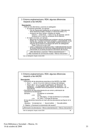 3 Entorno angloamericano. RDA: algunas diferencias
                       respecto a las AACR2
                     Descripción:
                       – RDA da más alternativas y opciones al catalogador:
                          • En aspectos generales, por ejemplo:
                              – Uso de mayúsculas establecido en el Apéndice A. Alternativa de
                                tener directrices locales o aceptar un manual de estilo (1.7).
                              – Anotación de cifras, fechas, unidades de medida.
                                    tome III / tome III [3] / tome 3     ej. de opciones para la
                                    anotación de un caso de numeración de la colección.
                          • En reglas concretas, por ejemplo:
                              – Menciones de responsabilidad que contienen más de una persona,
                                familia, etc.   anotar la mención completa u, opcionalmente, si hay
                                más de tres personas, etc., mencionadas, anotar la primera y un
                                resumen de la omisión en la lengua del centro de catalogación:
                                    Roger Colbourne [y seis más]
                              – Leyes y reglamentos publicados juntos      alternativamente el punto
                                de acceso preferido es el de la ley independientemente del primero
                                mencionado en la fuente principal de información del recurso.
                                  ¿Más alternativas y opciones = Menos estandardización =
                               = Más necesidad de concreciones locales = Menos intercambio?
                      Taller de catalogación, Bogotá, octubre 2009                                 65




                     3 Entorno angloamericano. RDA: algunas diferencias
                       respecto a las AACR2
                    Descripción:
                       – Eliminación de las abreviaturas prescritas en las AACR2 y las ISBD:
                           • Área 1: … [et al.]      [y cinco más] (en la lengua del catálogo).
                           • Área 4: [S.l.] : [s.n.]    Lugar de publicación, de fabricación, de
                              producción … no identificado; editor, fabricante, productor… no
                              identificado. Y también fecha de publicación, de fabricación, etc. no
                              especificada.
                       – Eliminación de otras abreviaturas de uso común y eliminación de
                         mecanismos de abreviación.
                         Ejemplos:               93 páginas no numeradas
                                       y no:     [93] p.
                                                 xvi, 249 págins, 12 hojas de láminas no numeradas
                                       y no:     xvi, 249 p., [12] hojas de láminas
                         En los elementos transcritos se usan sólo las abreviaturas que figuran en la
                         fuente.
                          Ejemplos: 1st standard ed. / Second edition / Nouvelle édition
                           Objetivo: ¿Favorecer la comprensión del usuario?
                       ¿Eliminación de abreviaturas = Menos estandardización = Menos intercambio?
                      Taller de catalogación, Bogotá, octubre 2009                                 66




Foro Biblioteca y Sociedad -- Murcia, 14-
16 de octubre de 2004                                                                                   33
 