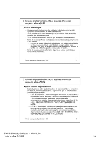 3 Entorno angloamericano. RDA: algunas diferencias
                       respecto a las AACR2

                     Acceso: terminología
                       – Obra y expresión incluyen no sólo entidades individuales, sino también
                         agregados y componentes de obras y expresiones.
                       – Título preferido es la forma del título que es la base del punto de acceso
                         preferido que representa la obra.
                       – Título variante es una forma del título que difiere de la forma alternativa.
                       – Punto de acceso preferido: punto de acceso estandardizado que representa
                         a una entidad.
                           • El punto de acceso preferido que representa una obra o una expresión
                              se elabora usando el título preferido de la obra precedido, si es
                              apropiado, del punto de acceso preferido que representa la persona, la
                              familia, o la entidad corporativa responsable de la obra.
                       – Punto de acceso variante: alternativa al punto de acceso preferido que
                         representa a una entidad.




                      Taller de catalogación, Bogotá, octubre 2009                                 71




                     3 Entorno angloamericano. RDA: algunas diferencias
                       respecto a las AACR2

                     Acceso: tipos de responsabilidad
                       – Las instrucciones sobre los distintos tipos de responsabilidad se concentran
                         en el cap. 6, Identificación de obras y expresiones, que se articula en dos
                         grandes grupos de reglas:
                           – 6.2–6.26: directrices e instrucciones para elaborar los títulos de obras y
                              expresiones, con las adiciones o atributos complementarios. Las obras
                              y expresiones musicales, las legales, las religiosas y las
                              comunicaciones oficiales disponen de instrucciones específicas (6.15–
                              6.26) EQUIVALE HASTA CIERTO PUNTO AL CAPÍTULO 25 DE LAS
                              AACR2.
                           – 6.27–6.31: directrices e instrucciones para elaborar puntos de acceso
                              para representar obras y expresiones. Las obras y expresiones
                              musicales, las legales, las religiosas y las comunicaciones oficiales
                              disponen de instrucciones específicas (6.28–6.31)       EQUIVALE HASTA
                              CIERTO PUNTO AL CAPÍTULO 21 DE LAS AACR2.

                      Taller de catalogación, Bogotá, octubre 2009                                 72




Foro Biblioteca y Sociedad -- Murcia, 14-
16 de octubre de 2004                                                                                     36
 