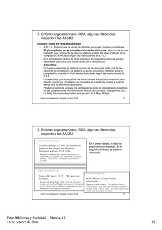 3 Entorno angloamericano. RDA: algunas diferencias
                       respecto a las AACR2
                    Acceso: tipos de responsabilidad
                      –   6.27.1.4 Colecciones de obras de distintas personas, familias o entidades .
                          Si el compilador no se considera el creador de la obra, el punto de acceso
                          preferido que representa la obra se elabora a partir del título preferido de la
                          compilación, formulado según las instrucciones de 6.15.2.
                          Si la compilación carece de título colectivo, se elaboran puntos de acceso
                          separados para cada una de las obras de la compilación.
                          Alternativa:
                          En lugar (o además) de elaborar puntos de acceso para cada una de las
                          obras de la compilación, se elabora un punto de acceso preferido para la
                          compilación, usando un título ideado formulado según las instrucciones de
                          2.3.9.
                          Los ejemplos que acompañan las instrucciones son poco aclaratorios para
                          decidir cuando un compilador se considera el creador de la obra y cuando
                          ejerce una función más secundaria.
                          Posible revisión de la regla: los compiladores sólo se consideraran creadores
                          en las compilaciones de información factual (diccionarios, bibliografías, etc.)
                          (J. Attig, Resource description and access: ALA Rep. Notes)
                      Taller de catalogación, Bogotá, octubre 2009                                        77




                     3 Entorno angloamericano. RDA: algunas diferencias
                       respecto a las AACR2

                                                                     En el primer ejemplo, el editor se
                                                                     presenta como compilador. En el
                                                                     segundo y el tercero se presenta
                                                                     como autor.




                      Taller de catalogación, Bogotá, octubre 2009                                        78




Foro Biblioteca y Sociedad -- Murcia, 14-
16 de octubre de 2004                                                                                          39
 
