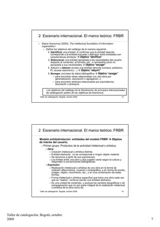2 Escenario internacional. El marco teórico: FRBR
                      – Elaine Svenonius (2000), The intellectual foundation of information
                        organization:
                         – Define los objetivos del catálogo de la manera siguiente:
                              2. Identificar una entidad     confirmar que la entidad descrita
                                 corresponde a la entidad buscada o distinguir entre entidades con
                                 características similares    Objetivo “identificar”
                              3. Seleccionar una entidad apropiada a las necesidades del usuario
                                 respecto al contenido, al formato, etc., o rechazarla como no
                                 apropiada a sus necesidades       Objetivo “escoger”
                              4. Adquirir u obtener acceso a la entidad descrita (compra, préstamo,
                                 PI, acceso electrónico…)      Objetivo “adquirir”
                              5. Navegar una base de datos bibliográfica        Objetivo “navegar”
                                   – para encontrar obras relacionadas con otra obra por
                                      generalización, asociación o agregación, o
                                   – para encontrar atributos relacionados por equivalencia,
                                      asociación o jerarquía.

                              Los objetivos del catálogo de la Declaración de principios internacionales
                              de catalogación parten de los objetivos de Svenonius.
                       Taller de catalogación, Bogotá, octubre 2009                                 13




                      2 Escenario internacional. El marco teórico: FRBR

                      Modelo entidad/relación: entidades del modelo FRBR            Objetos
                      de interés del usuario.
                       – Primer grupo: Productos de la actividad intelectual o artística.
                             – Obra:
                                – Creación intelectual o artística distinta.
                                – Entidad abstracta; no se corresponde a ningún objeto material.
                                – Se reconoce a partir de sus expresiones.
                                – Los límites entre una obra y otra pueden variar según la cultura y
                                  responden a convenciones bibliográficas.
                             – Expresión:
                                – Realización intelectual o artística de una obra en la forma de
                                  notación alfanumérica, musical o coreográfica, o en forma de sonido,
                                  imagen, objeto, movimiento, etc., o en una combinación de estas
                                  formas.
                                – Forma intelectual o artística específica que toma una obra cada vez
                                  que se “realiza”; continua siendo una entidad abstracta.
                                – Es una unidad de contenido, y excluye los cambios tipográficos o de
                                  compaginación que no son parte integral de la realización intelectual
                                  o artística de la obra como tal.
                       Taller de catalogación, Bogotá, octubre 2009                                 14




Taller de catalogación, Bogotá, octubre
2009                                                                                                       7
 