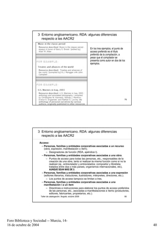 3 Entorno angloamericano. RDA: algunas diferencias
                       respecto a las AACR2

                                                                      En los tres ejemplos, el punto de
                                                                      acceso preferido es el título
                                                                      preferido de la compilación, a
                                                                      pesar que el compilador se
                                                                      presenta como autor en dos de los
                                                                      ejemplos.




                       Taller de catalogación, Bogotá, octubre 2009                                   79




                     3 Entorno angloamericano. RDA: algunas diferencias
                       respecto a las AACR2

                      Acceso:
                       – Personas, familias y entidades corporativas asociadas a un recurso
                         (obra, expresión, manifestación o ítem).
                           – Designadores de función (RDA, apéndice I).
                       – Personas, familias y entidades corporativas asociadas a una obra.
                           – Puntos de acceso para todas las personas, etc., responsables de la
                              creación de una obra, tanto si realizan la misma función como si no la
                              realizan (ej., entrevistador y entrevistados; compositor y libretista;
                              tratados entre dos o más países, organismos internacionales, etc),
                              AUNQUE SEAN MÁS DE 3.
                       – Personas, familias y entidades corporativas asociadas a una expresión
                         (editores literarios, traductores, ilustradores, intérpretes, directores, etc.).
                           – Los puntos de acceso tampoco se limitan a tres.
                       – Personas, familias y entidades corporativas asociadas a una
                         manifestación i a un ítem
                           – Directrices e instrucciones para elaborar los puntos de acceso preferidos
                              de las personas, etc., asociadas a manifestaciones e ítems (productores,
                              editores, fabricantes, propietarios, etc.).
                       Taller de catalogación, Bogotá, octubre 2009                                   80




Foro Biblioteca y Sociedad -- Murcia, 14-
16 de octubre de 2004                                                                                       40
 
