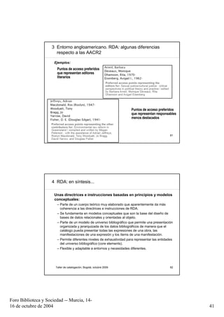 3 Entorno angloamericano. RDA: algunas diferencias
                       respecto a las AACR2

                      Ejemplos:
                       Puntos de acceso preferidos
                       que representan editores
                       literarios




                                                                       Puntos de acceso preferidos
                                                                       que representan responsables
                                                                       menos destacados



                      Taller de catalogación, Bogotá, octubre 2009                               81




                     4 RDA: en síntesis...

                      Unas directrices e instrucciones basadas en principios y modelos
                      conceptuales:
                       – Parte de un cuerpo teórico muy elaborado que aparentemente da más
                         coherencia a las directrices e instrucciones de RDA.
                       – Se fundamenta en modelos conceptuales que son la base del diseño de
                         bases de datos relacionales y orientadas al objeto.
                       – Parte de un modelo de universo bibliográfico que permite una presentación
                         organizada y jerarquizada de los datos bibliográficos de manera que el
                         catálogo pueda presentar todas las expresiones de una obra, las
                         manifestaciones de una expresión y los ítems de una manifestación.
                       – Permite diferentes niveles de exhaustividad para representar las entidades
                         del universo bibliográfico (core elements).
                       – Flexible y adaptable a entornos y necesidades diferentes.




                      Taller de catalogación, Bogotá, octubre 2009                               82




Foro Biblioteca y Sociedad -- Murcia, 14-
16 de octubre de 2004                                                                                 41
 