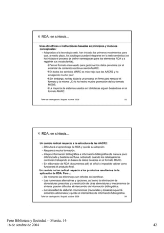 4 RDA: en síntesis...

                      Unas directrices e instrucciones basadas en principios y modelos
                      conceptuales:
                       – Adaptadas a la tecnología web, han iniciado los primeros movimientos para
                         que, a medio plazo, los catálogos puedan integrarse en la web semántica (se
                         ha iniciado el proceso de definir namespaces para los elementos RDA y a
                         registrar sus vocabularios).
                               Pero el formato más usado para gestionar los datos previstos por el
                             estándar de contenido continua siendo MARC.
                               En todos los sentidos MARC es más viejo que las AACR2 y ha
                             envejecido mucho peor.
                               Sin embargo, no hay todavía un proceso en firme para renovar el
                             formato y la misma LC no ha hecho mucha promoción del su formato
                             MODS.
                               La mayoría de sistemas usados en bibliotecas siguen basándose en el
                             formato MARC


                       Taller de catalogación, Bogotá, octubre 2009                                83




                     4 RDA: en síntesis...

                      Un cambio radical respecto a la estructura de las AACR2:
                       – Dificultará el aprendizaje de RDA y quizás su adopción.
                       – Requerirá mucha formación.
                       – Integra información bibliográfica e información bibliográfica de manera poco
                          diferenciada y bastante confusa, sobretodo cuando los catalogadores
                          continúan trabajando en bases de datos basadas en el formato MARC.
                       – En el borrador de RDA (documentos pdf) es difícil o imposible valorar como
                          funcionará el producto final.
                      Un cambio no tan radical respecto a los productos resultantes de la
                      aplicación de RDA. Pero ...
                       – De momento las diferencias son difíciles de identificar.
                       – Las numerosas alternativas y opciones, así como la eliminación de
                          abreviaturas prescritas y la restricción de otras abreviaturas y mecanismos de
                          síntesis pueden dificultar el intercambio de información bibliográfica.
                       – La necesidad de elaborar concreciones (nacionales y locales) requerirá
                          esfuerzos adicionales y quizás el intercambio de información bibliográfica.
                       Taller de catalogación, Bogotá, octubre 2009                                84




Foro Biblioteca y Sociedad -- Murcia, 14-
16 de octubre de 2004                                                                                      42
 