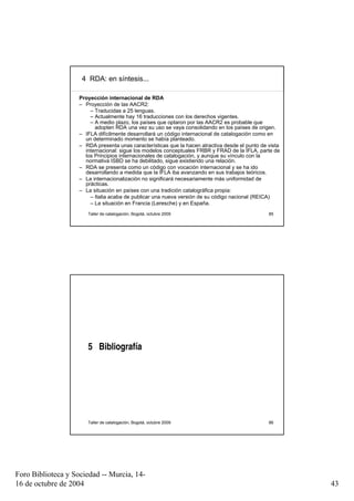 4 RDA: en síntesis...

                    Proyección internacional de RDA
                    – Proyección de las AACR2:
                        – Traducidas a 25 lenguas.
                        – Actualmente hay 16 traducciones con los derechos vigentes.
                        – A medio plazo, los países que optaron por las AACR2 es probable que
                          adopten RDA una vez su uso se vaya consolidando en los países de origen.
                    – IFLA difícilmente desarrollará un código internacional de catalogación como en
                      un determinado momento se había planteado.
                    – RDA presenta unas características que la hacen atractiva desde el punto de vista
                      internacional: sigue los modelos conceptuales FRBR y FRAD de la IFLA, parte de
                      los Principios internacionales de catalogación, y aunque su vínculo con la
                      normativa ISBD se ha debilitado, sigue existiendo una relación.
                    – RDA se presenta como un código con vocación internacional y se ha ido
                      desarrollando a medida que la IFLA iba avanzando en sus trabajos teóricos.
                    – La internacionalización no significará necesariamente más uniformidad de
                      prácticas.
                    – La situación en países con una tradición catalográfica propia:
                        – Italia acaba de publicar una nueva versión de su código nacional (REICA)
                        – La situación en Francia (Leresche) y en España.
                       Taller de catalogación, Bogotá, octubre 2009                              85




                       5 Bibliografía




                       Taller de catalogación, Bogotá, octubre 2009                              86




Foro Biblioteca y Sociedad -- Murcia, 14-
16 de octubre de 2004                                                                                    43
 