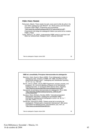 FRBR, FRAD, FRASAD
                     Petrucciani, Alberto. “Every reader his work, every work its title (& author): the
                        new Italian cataloguing code REICAT”. En: World Library and Information
                        Congress (2009: Milán). Programme and proceedings.
                        <http://www.ifla.org/files/hq/papers/ifla75/107-petrucciani-en.pdf>.
                        Presentación del código de catalogación italiano que parte de los modelos
                        FRBR y FRAD.
                     Taylor, Arlene G., ed. (2007). Understanding FRBR: what it is and how it will
                         affect our retrieval tools. Westport, Conn.: Libraries Unlimited.




                      Taller de catalogación, Bogotá, octubre 2009                                    89




                      ISBD ed. consolidada, Principios internacionales de catalogación
                      Bianchini, Carlo; Guerrini, Mauro (2009). “From bibliographic models to
                          cataloguing rules: remarks on FRBR, ICP, ISBD, and RDA and the
                          relationships between them”. Cataloguing and classification quarterly,
                          vol. 47, no. 2, p. 105-124.
                      Byrum, John D. (2004). “IFLA's ISBD Programme: purpose, process, and
                          prospects”. En: 2nd IFLA Meeting of Experts on an International
                          Cataloguing Code, 17–18 August 2004, Buenos Aires, Argentina.
                          <http://www.loc.gov/loc/ifla/imeicc/source/papers-byrum.pdf>.
                      Declaración de principios internacionales de catalogación. IFLA, 2009.
                          <http://www.ifla.org/files/cataloguing/icp/icp_2009-es.pdf>.
                          CATALOGACIÓN
                      Escolano, Elena; McGarry, Dorothy (2009). “International standard
                          bibliographic description: updating the consolidated ISBD”.
                          International cataloguing and bibliographic control, vol. 38, no. 1
                          (Jan./Mar. 2009), p. 11-12.
                      Estivill Rius, Assumpció (2009). “Estado actual de la normativa de
                          catalogación. Primera parte: el escenario internacional”. BiD: textos
                          universitaris de biblioteconomia i documentació, juny, núm. 22.
                          <http://www.ub.edu/bid/22/estivill2.htm>.


                      Taller de catalogación, Bogotá, octubre 2009                                    90




Foro Biblioteca y Sociedad -- Murcia, 14-
16 de octubre de 2004                                                                                      45
 