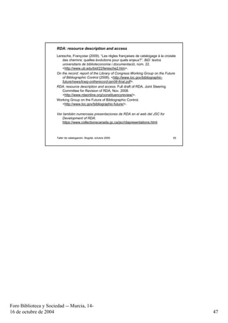 RDA: resource description and access
                      Leresche, Françoise (2009). “Les règles françaises de catalogage à la croisée
                         des chemins: quelles évolutions pour quels enjeux?”. BiD: textos
                         universitaris de biblioteconomia i documentació, núm. 22.
                         <http://www.ub.edu/bid/22/leresche2.htm>.
                      On the record: report of the Library of Congress Working Group on the Future
                         of Bibliographic Control (2008). <http://www.loc.gov/bibliographic-
                         future/news/lcwg-ontherecord-jan08-final.pdf>.
                      RDA: resource description and access. Full draft of RDA. Joint Steering
                         Committee for Revision of RDA, Nov. 2008.
                         <http://www.rdaonline.org/constituencyreview/>.
                      Working Group on the Future of Bibliographic Control.
                         <http://www.loc.gov/bibliographic-future/>.

                      Ver también numerosas presentaciones de RDA en el web del JSC for
                         Development of RDA:
                         https://www.collectionscanada.gc.ca/jsc/rdapresentations.html.



                      Taller de catalogación, Bogotá, octubre 2009                               93




Foro Biblioteca y Sociedad -- Murcia, 14-
16 de octubre de 2004                                                                                 47
 