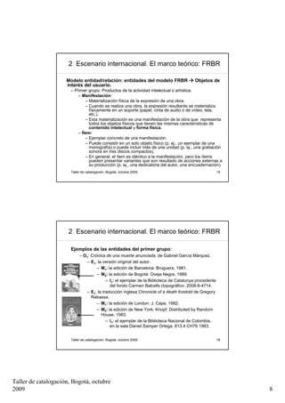 2 Escenario internacional. El marco teórico: FRBR

                     Modelo entidad/relación: entidades del modelo FRBR                 Objetos de
                     interés del usuario.
                       – Primer grupo: Productos de la actividad intelectual o artística.
                           – Manifestación:
                              – Materialización física de la expresión de una obra.
                              – Cuando se realiza una obra, la expresión resultante se materializa
                                físicamente en un soporte (papel, cinta de audio o de vídeo, tela,
                                etc.).
                              – Esta materialización es una manifestación de la obra que representa
                                todos los objetos físicos que tienen las mismas características de
                                contenido intelectual y forma física.
                          – Ítem:
                              – Ejemplar concreto de una manifestación.
                              – Puede consistir en un solo objeto físico (p. ej., un ejemplar de una
                                monografía) o puede incluir más de una unidad (p. ej., una grabación
                                sonora en tres discos compactos).
                              – En general, el ítem es idéntico a la manifestación, pero los ítems
                                pueden presentar variantes que son resultado de acciones externas a
                                su producción (p. ej., una dedicatoria del autor, una encuadernación).
                       Taller de catalogación, Bogotá, octubre 2009                                    15




                      2 Escenario internacional. El marco teórico: FRBR

                       Ejemplos de las entidades del primer grupo:
                            – O1: Crónica de una muerte anunciada, de Gabriel García Márquez.
                               – E1: la versión original del autor.
                                     – M1: la edición de Barcelona: Bruguera, 1981.
                                     – M2: la edición de Bogotá: Oveja Negra, 1989.
                                          – I1: el ejemplar de la Biblioteca de Catalunya procedente
                                            del fondo Carmen Balcells (topográfico: 2008-8-4714.
                               – E1: la traducción inglesa Chronicle of a death foretold de Gregory
                                  Rabassa.
                                     – M1: la edición de London: J. Cape, 1982.
                                     – M2: la edición de New York: Knopf: Distributed by Random
                                       House, 1983.
                                          – I1: el ejemplar de la Biblioteca Nacional de Colombia,
                                            en la sala Daniel Samper Ortega, 813.4 CH76 1983.


                       Taller de catalogación, Bogotá, octubre 2009                                    16




Taller de catalogación, Bogotá, octubre
2009                                                                                                        8
 