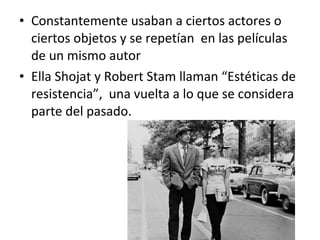 • Constantemente usaban a ciertos actores o
ciertos objetos y se repetían en las películas
de un mismo autor
• Ella Shojat y Robert Stam llaman “Estéticas de
resistencia”, una vuelta a lo que se considera
parte del pasado.
 