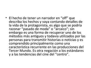 • El hecho de tener un narrador en “off” que
describa los hechos y vaya contando detalles de
la vida de la protagonista, es algo que se podría
razonar “pasado de moda” o “arcaico”; sin
embargo es una forma de recuperar uno de los
métodos más antiguos y todavía utilizados por las
personas para transmitir historias o noticias y es
comprendido principalmente como una
característica recurrente en las producciones del
Tercer Mundo. Es otra negación a los estándares
y a las tendencias del cine del “centro”.
 