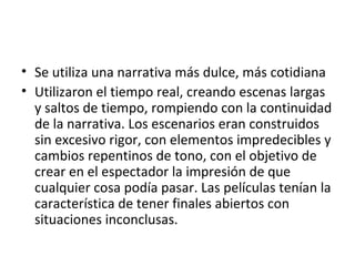 • Se utiliza una narrativa más dulce, más cotidiana
• Utilizaron el tiempo real, creando escenas largas
y saltos de tiempo, rompiendo con la continuidad
de la narrativa. Los escenarios eran construidos
sin excesivo rigor, con elementos impredecibles y
cambios repentinos de tono, con el objetivo de
crear en el espectador la impresión de que
cualquier cosa podía pasar. Las películas tenían la
característica de tener finales abiertos con
situaciones inconclusas.
 