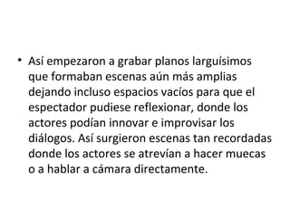 • Así empezaron a grabar planos larguísimos
que formaban escenas aún más amplias
dejando incluso espacios vacíos para que el
espectador pudiese reflexionar, donde los
actores podían innovar e improvisar los
diálogos. Así surgieron escenas tan recordadas
donde los actores se atrevían a hacer muecas
o a hablar a cámara directamente.
 