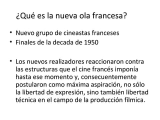 ¿Qué es la nueva ola francesa?
• Nuevo grupo de cineastas franceses
• Finales de la decada de 1950
• Los nuevos realizadores reaccionaron contra
las estructuras que el cine francés imponía
hasta ese momento y, consecuentemente
postularon como máxima aspiración, no sólo
la libertad de expresión, sino también libertad
técnica en el campo de la producción fílmica.
 